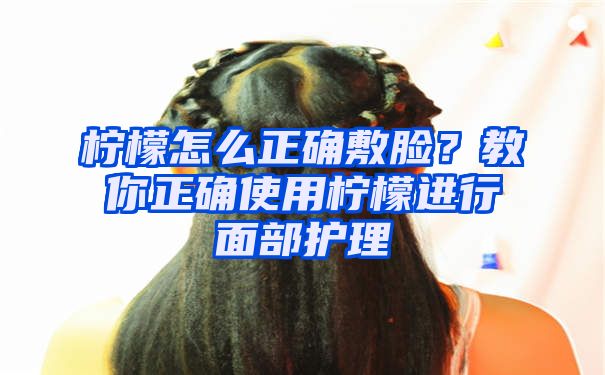 柠檬怎么正确敷脸？教你正确使用柠檬进行面部护理