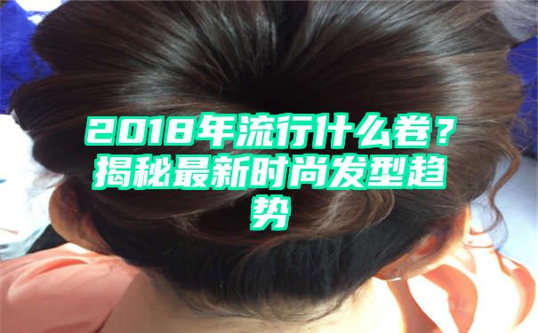 2018年流行什么卷？揭秘最新时尚发型趋势