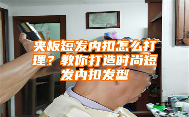 夹板短发内扣怎么打理？教你打造时尚短发内扣发型