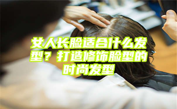 女人长脸适合什么发型？打造修饰脸型的时尚发型