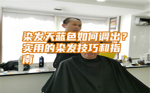 染发天蓝色如何调出？实用的染发技巧和指南