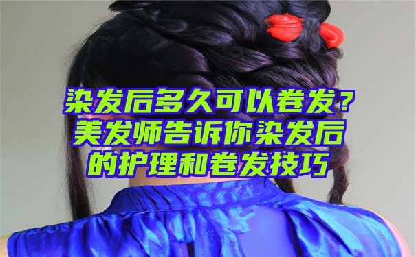 染发后多久可以卷发？美发师告诉你染发后的护理和卷发技巧