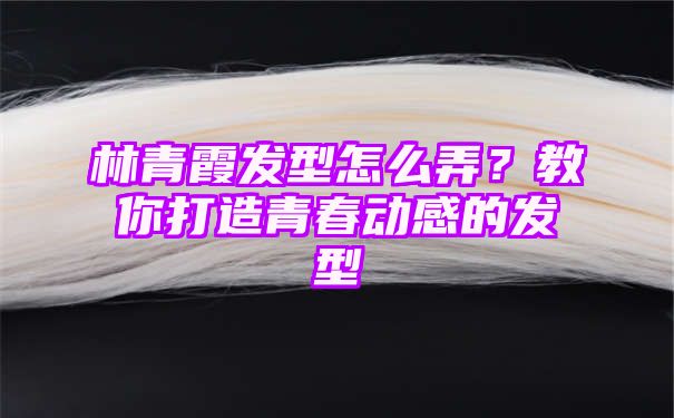 林青霞发型怎么弄？教你打造青春动感的发型