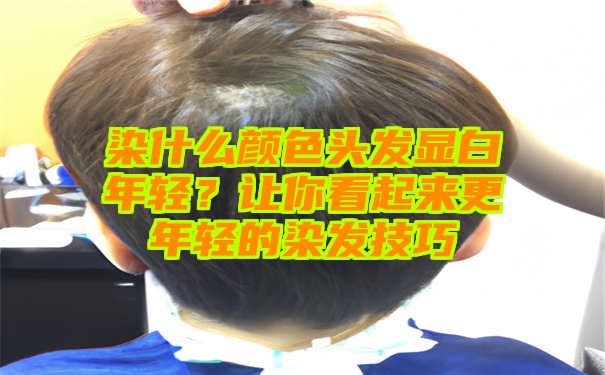 染什么颜色头发显白年轻？让你看起来更年轻的染发技巧