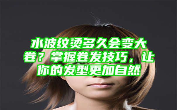 水波纹烫多久会变大卷？掌握卷发技巧，让你的发型更加自然