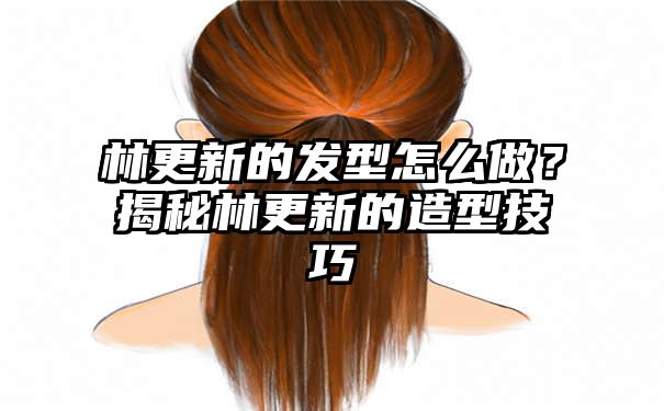 林更新的发型怎么做？揭秘林更新的造型技巧