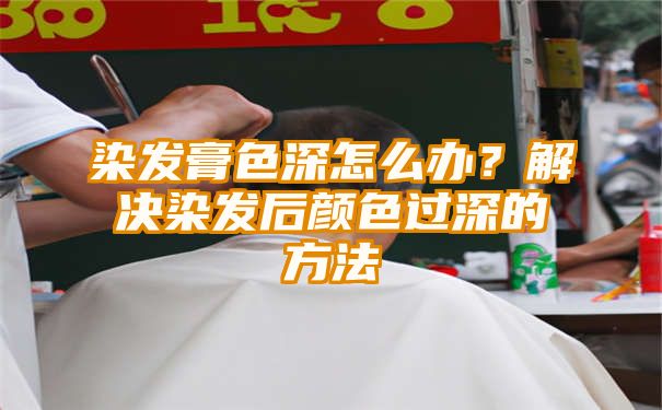 染发膏色深怎么办？解决染发后颜色过深的方法