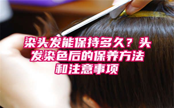 染头发能保持多久？头发染色后的保养方法和注意事项